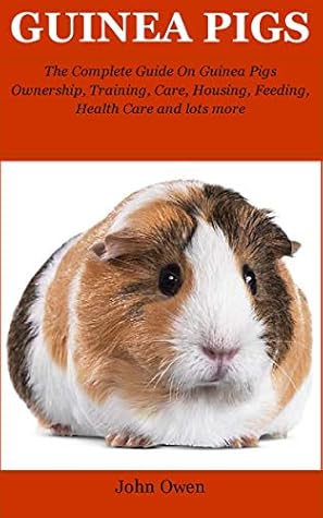 Guinea Pigs: The Complete Guide On Guinea Pigs Ownership, Training, Care, Housing, Feeding, Health Care and lots more