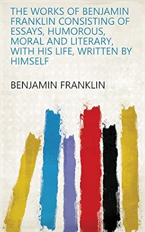 The Works of Benjamin Franklin Consisting of Essays, Humorous, Moral and Literary, with His Life, Written by Himself