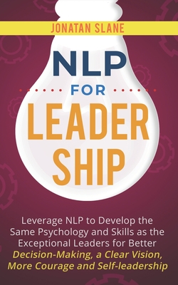 NLP for Leadership: Leverage NLP to Develop the Same Psychology and Skills as the Exceptional Leaders for Better Decision-making, a Clear Vision, More Courage and Self-leadership