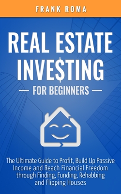 Real Estate Investing For Beginners: The Ultimate Guide to Profit, Build Up Passive Income and Reach Financial Freedom through Finding, Funding, Rehabbing and Flipping Houses
