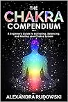 The Chakra Compendium: A Beginner's Guide to Activating, Balancing, and Healing Your Chakra System The Chakra Compendium: A Beginner's Guide to Activating, Balancing, and Healing Your Chakra System
