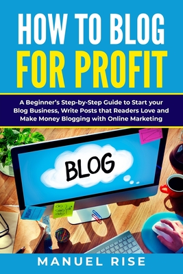 How To Blog For Profit: A Beginner’s Step-by-Step Guide to Start your Blog Business, Write Posts that Readers Love and Make Money Blogging with Online Marketing