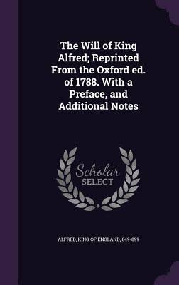 The Will of King Alfred; Reprinted from the Oxford Ed. of 1788. with a Preface, and Additional Notes