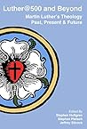 Luther@500 and Beyond: Martin Luther's Theology Past Present and Future