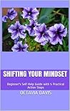 Shifting Your Mindset: Beginner's Self-Help Guide with 5 Practical Action Steps Shifting Your Mindset: Beginner's Self-Help Guide with 5 Practical Action Steps