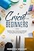 Cricut For Beginners: A Beginners Guide To Mastering the Design Space, Accessories, Jewelry and Cartridges for Create Your Unique Project Ideas, Right Now!