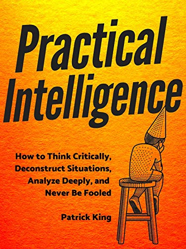 Practical Intelligence: How to Think Critically, Deconstruct Situations, Analyze Deeply, and Never Be Fooled (Kindle Edition)