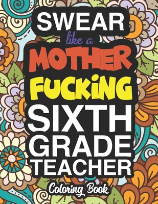 Swear Like A Mother Fucking Sixth Grade Teacher: A Sweary Adult Coloring Book For Swearing Like A Sixth Grade Teacher: Sixth Grade Teacher Gifts Presents For 6th Grade Teachers