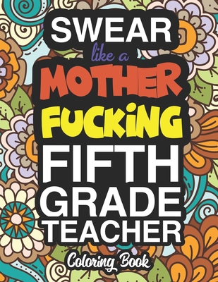 Swear Like A Mother Fucking Fifth Grade Teacher: A Sweary Adult Coloring Book For Swearing Like A Fifth Grade Teacher: Fifth Grade Teacher Gifts Presents For 5th Grade Teachers