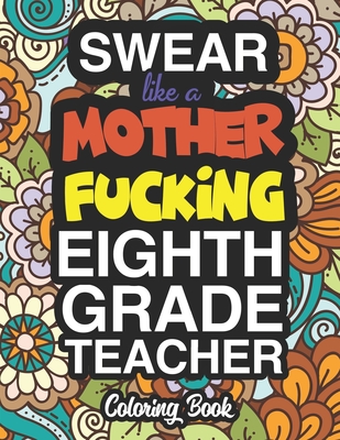 Swear Like A Mother Fucking Eighth Grade Teacher: A Sweary Adult Coloring Book For Swearing Like A Eighth Grade Teacher: Eighth Grade Teacher Gifts Presents For 8th Grade Teachers