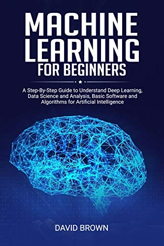 Machine Learning for Beginners: A Step-By-Step Guide to Understand Deep Learning, Data Science and Analysis, Basic Software and Algorithms for Artificial Intelligence (Kindle Edition)