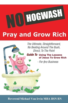 No Hogwash Pray and Grow Rich: The Ultimate, Straightforward, No Beating Around The Bush, Direct, To The Point, Guide To Using The Lessons of Jesus To Grow Rich For Any Business