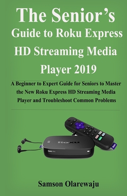 The Senior's Guide to Roku Express HD Streaming Media Player 2019: A Beginner to Expert Guide for Seniors to Master the New Roku Express HD Streaming Media Player and Troubleshoot Common Problems