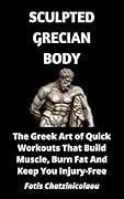 Sculpted Grecian Body: The Greek Art of Quick Workouts That Build Muscle, Burn Fat And Keep You Injury-Free
