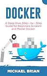 DOCKER: A Deep Dive, Step - By - Step Guide for Beginners to Learn and Master Docker