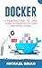 DOCKER: A Deep Dive, Step - By - Step Guide for Beginners to Learn and Master Docker