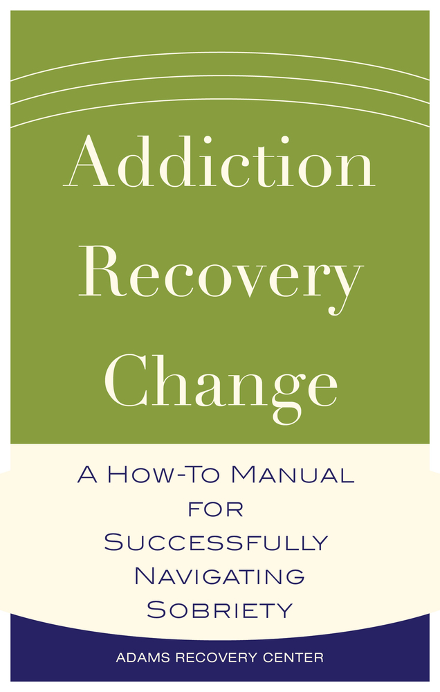 Addiction, Recovery, Change: A How-to Manual for Successfully Navigating Sobriety (The Adams Recovery Center series)