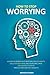 How To Stop Worrying: A Guide To Master Your Emotions, Reduce Anxiety, Declutter Your Mind And Overcome Stress. End Negative Thinking And Cultivate Positive Thoughts