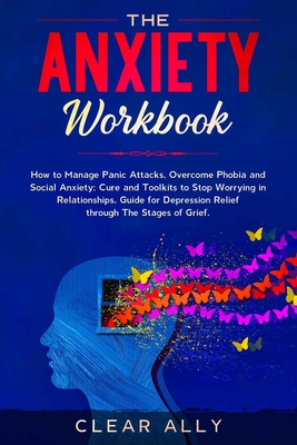 THE ANXIETY WORKBOOK: How to Manage Panic Attacks, Overcome Phobia and Social Anxiety; Cure and Toolkits to Stop Worrying in Relationships, Guide for Depression Relief through The Stages of Grief.
