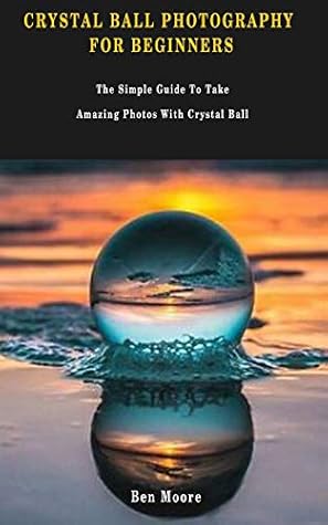 Crystal Ball Photography For Beginners The Simple Guide To Take Amazing Photos With Crystal Ball By Ben Moore