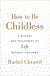 How to Be Childless: A History and Philosophy of Life Without Children How to Be Childless: A History and Philosophy of Life Without Children