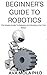 BEGINNER'S GUIDE TO ROBOTICS: The Master Guide To Robotics And Building Your First Robot