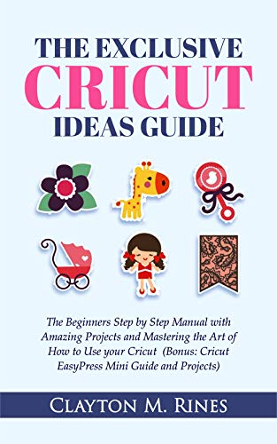 The Exclusive Cricut Project Ideas Guide: The Beginners Step by Step Manual with Amazing Projects and Mastering the Art of How to Use your Cricut (Bonus; Cricut EasyPress Mini Guide and Projects)