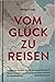 Vom Glück zu reisen - Ein Reisehandbuch: Wo liegt das Paradies? Bin ich ein echter Abenteurer? Warum ist der Strand auf Instagram immer schöner?