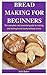 Bread Making For Beginners: The Complete And Essential Guide To Making And Baking Bread Easily Without Stress