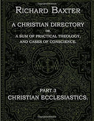 A Christian Directory, A SUM OF PRACTICAL THEOLOGY AND CASES OF CONSCIENCE - Part 3 : CHRISTIAN ECCLESIASTICS.: The Practical Works of Richard Baxter