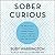 Sober Curious: The Blissful Sleep, Greater Focus, Limitless Presence, and Deep Connection Awaiting Us All on the Other Side of Alcohol