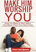 Make Him Worship You: How to Make A Man Want You, More Than You Want Him (Revised and Expanded)