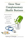 Grow Your Complementary Health Business: How to Build a Sustainable CAM Therapy Clinic in UNDER 12 MONTHS (Natural Healing Book 1)
