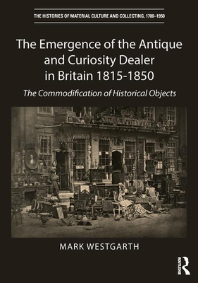 The Emergence of the Antique and Curiosity Dealer in Britain 1815-1850: The Commodification of Historical Objects (The Histories of Material Culture and Collecting, 1700-1950)