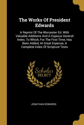 The Works Of President Edwards: A Reprint Of The Worcester Ed. With Valuable Additions And A Copious General Index, To Which, For The First Time, Has Been Added, At Great Expense, A Complete Index Of Scripture Texts