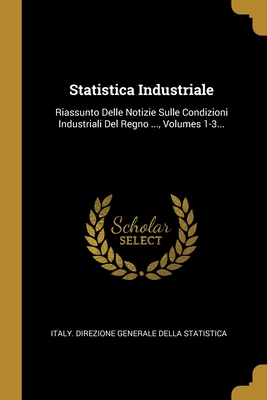 Statistica Industriale: Riassunto Delle Notizie Sulle Condizioni Industriali Del Regno ..., Volumes 1-3... (Italian Edition)