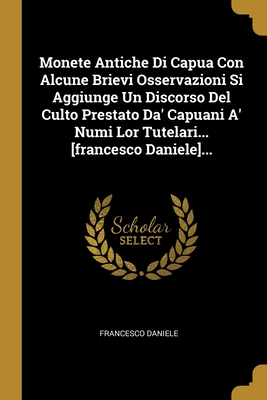 Monete Antiche Di Capua Con Alcune Brievi Osservazioni Si Aggiunge Un Discorso Del Culto Prestato Da' Capuani A' Numi Lor Tutelari... [francesco Daniele]... (Italian Edition)