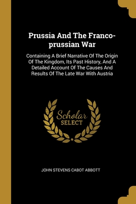 Prussia And The Franco-prussian War: Containing A Brief Narrative Of The Origin Of The Kingdom, Its Past History, And A Detailed Account Of The Causes And Results Of The Late War With Austria