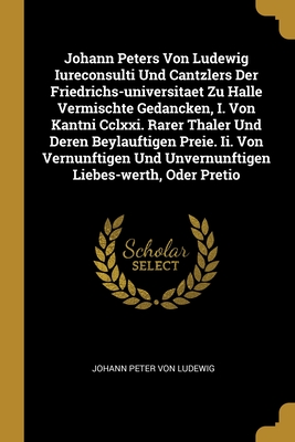 Johann Peters Von Ludewig Iureconsulti Und Cantzlers Der Friedrichs-universitaet Zu Halle Vermischte Gedancken, I. Von Kantni Cclxxi. Rarer Thaler Und ... Und Unvernunftigen Liebes-werth, Oder Pretio