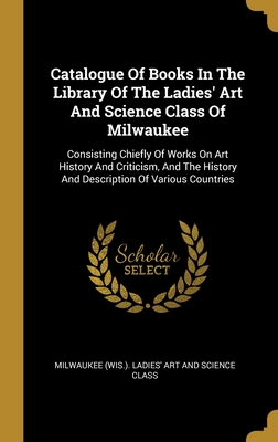 Catalogue Of Books In The Library Of The Ladies' Art And Science Class Of Milwaukee: Consisting Chiefly Of Works On Art History And Criticism, And The History And Description Of Various Countries