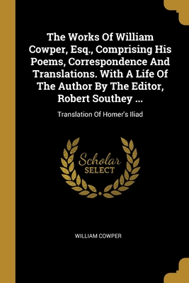 The Works Of William Cowper, Esq., Comprising His Poems, Correspondence And Translations. With A Life Of The Author By The Editor, Robert Southey ...: Translation Of Homer's Iliad