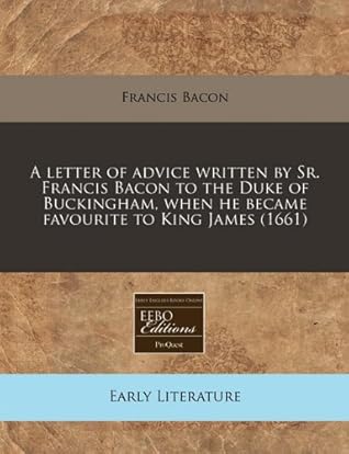 A letter of advice written by Sr. Francis Bacon to the Duke of Buckingham, when he became favourite to King James (1661)