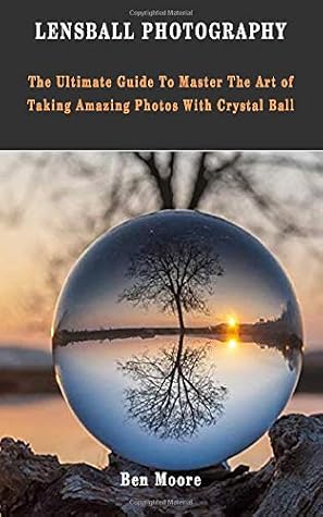 Lensball Photography The Ultimate Guide To Master The Art Of Taking Amazing Photos With Crystal Ball By Ben Moore