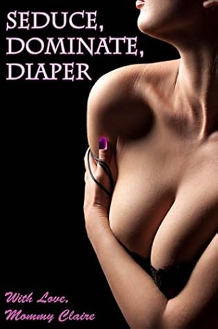 Seduce, Dominate, Diaper: An Erotic Tale of Female Domination, Age Regression & Adult Baby Diaper Love