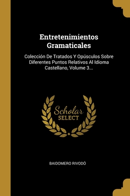 Entretenimientos Gramaticales: Colección De Tratados Y Opúsculos Sobre Diferentes Puntos Relativos Al Idioma Castellano, Volume 3... (Spanish Edition)
