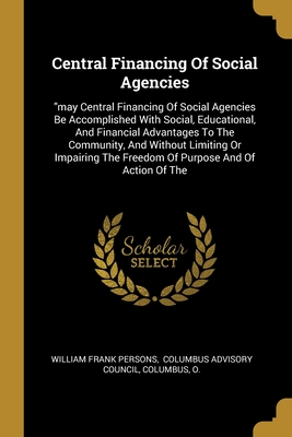 Central Financing Of Social Agencies: "may Central Financing Of Social Agencies Be Accomplished With Social, Educational, And Financial Advantages To ... The Freedom Of Purpose And Of Action Of The