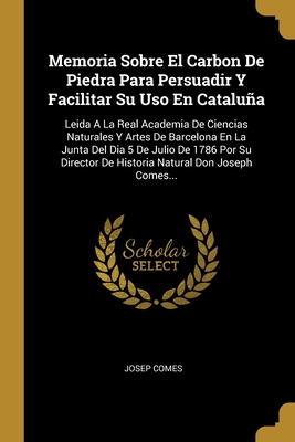 Memoria Sobre El Carbon De Piedra Para Persuadir Y Facilitar Su Uso En Cataluña: Leida A La Real Academia De Ciencias Naturales Y Artes De Barcelona ... Natural Don Joseph Comes... (Spanish Edition)