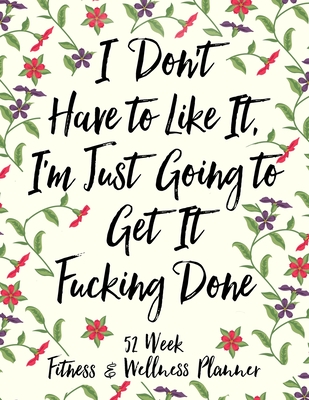 I Don't Have to Like It, I'm Just Going to Get It Fucking Done 52 Week Fitness & Wellness Planner: One Year Fitness Journal with Daily Workout and Food Trackers