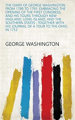 The diary of George Washington, from 1789 to 1791: embracing the opening of the first Congress, and his tours through New England, Long Island, and the ... his Journal of a tour to the Ohio, in 1753