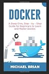 Docker: A Deep Dive, Step - By - Step Guide for Beginners to Learn and Master Docker Docker: A Deep Dive, Step - By - Step Guide for Beginners to Learn and Master Docker
